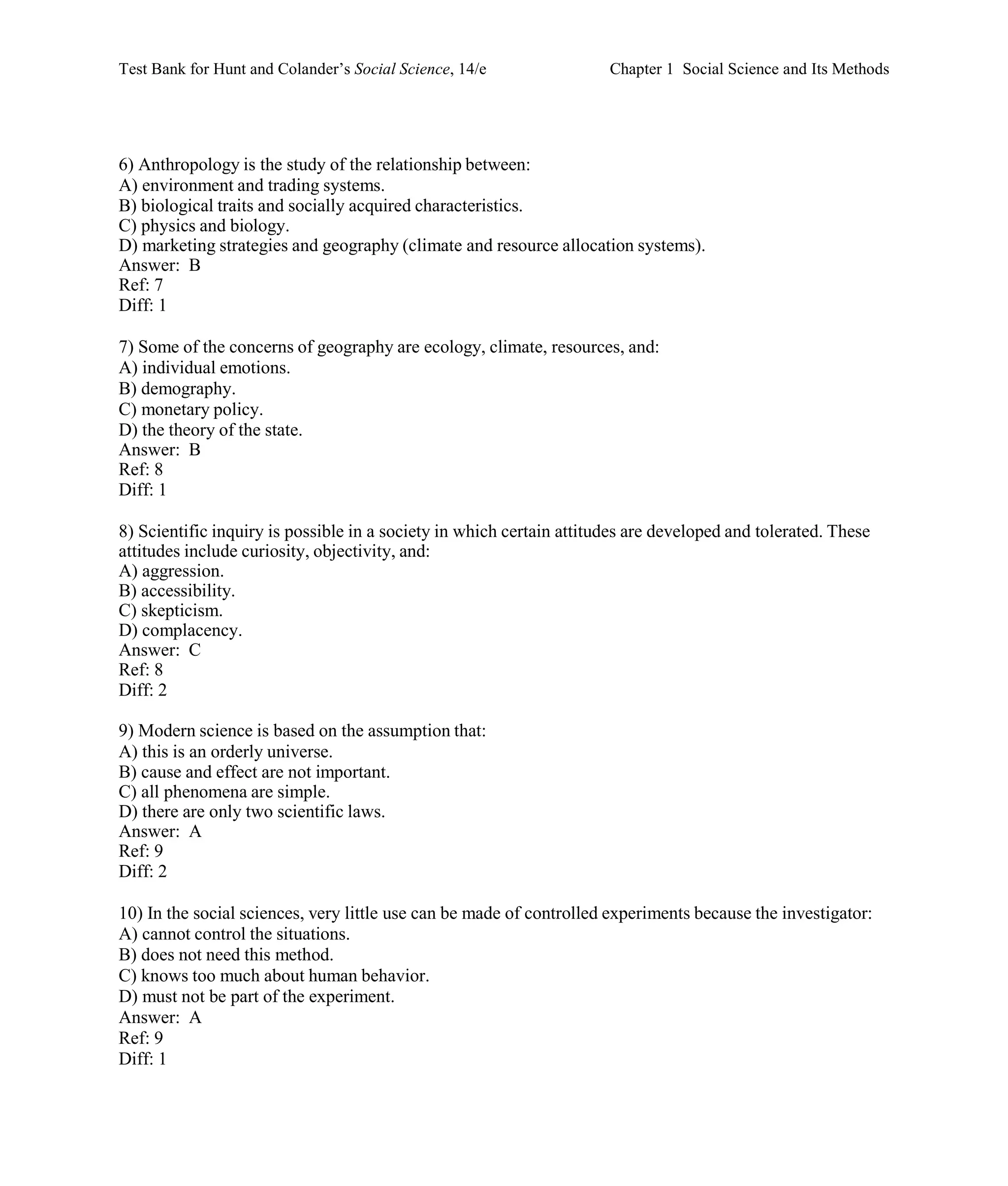Test Bank for Hunt and Colander’s Social Science, 14/e Chapter 1 Social Science and Its Methods
6) Anthropology is the study of the relationship between:
A) environment and trading systems.
B) biological traits and socially acquired characteristics.
C) physics and biology.
D) marketing strategies and geography (climate and resource allocation systems).
Answer: B
Ref: 7
Diff: 1
7) Some of the concerns of geography are ecology, climate, resources, and:
A) individual emotions.
B) demography.
C) monetary policy.
D) the theory of the state.
Answer: B
Ref: 8
Diff: 1
8) Scientific inquiry is possible in a society in which certain attitudes are developed and tolerated. These
attitudes include curiosity, objectivity, and:
A) aggression.
B) accessibility.
C) skepticism.
D) complacency.
Answer: C
Ref: 8
Diff: 2
9) Modern science is based on the assumption that:
A) this is an orderly universe.
B) cause and effect are not important.
C) all phenomena are simple.
D) there are only two scientific laws.
Answer: A
Ref: 9
Diff: 2
10) In the social sciences, very little use can be made of controlled experiments because the investigator:
A) cannot control the situations.
B) does not need this method.
C) knows too much about human behavior.
D) must not be part of the experiment.
Answer: A
Ref: 9
Diff: 1
 