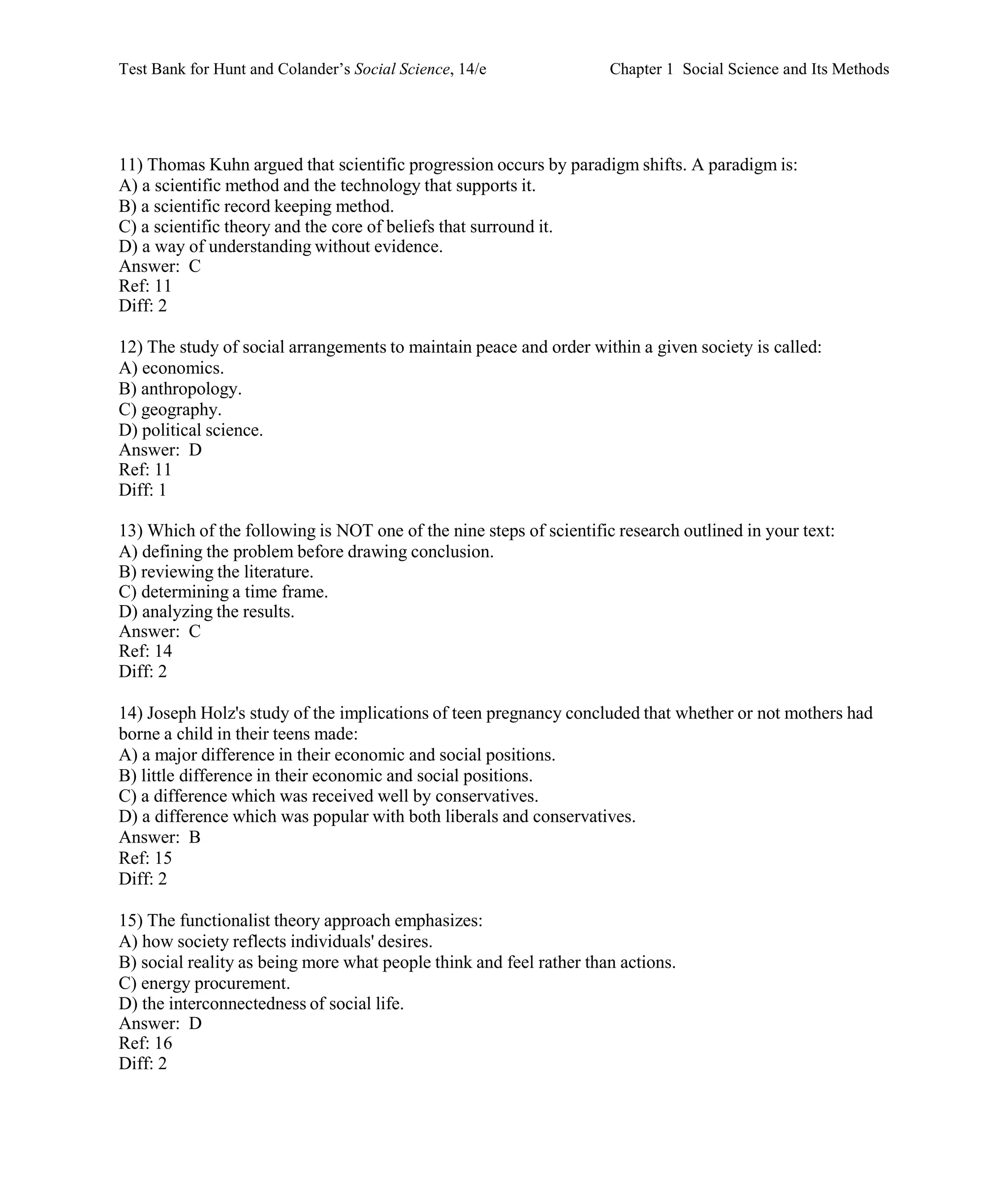 Test Bank for Hunt and Colander’s Social Science, 14/e Chapter 1 Social Science and Its Methods
11) Thomas Kuhn argued that scientific progression occurs by paradigm shifts. A paradigm is:
A) a scientific method and the technology that supports it.
B) a scientific record keeping method.
C) a scientific theory and the core of beliefs that surround it.
D) a way of understanding without evidence.
Answer: C
Ref: 11
Diff: 2
12) The study of social arrangements to maintain peace and order within a given society is called:
A) economics.
B) anthropology.
C) geography.
D) political science.
Answer: D
Ref: 11
Diff: 1
13) Which of the following is NOT one of the nine steps of scientific research outlined in your text:
A) defining the problem before drawing conclusion.
B) reviewing the literature.
C) determining a time frame.
D) analyzing the results.
Answer: C
Ref: 14
Diff: 2
14) Joseph Holz's study of the implications of teen pregnancy concluded that whether or not mothers had
borne a child in their teens made:
A) a major difference in their economic and social positions.
B) little difference in their economic and social positions.
C) a difference which was received well by conservatives.
D) a difference which was popular with both liberals and conservatives.
Answer: B
Ref: 15
Diff: 2
15) The functionalist theory approach emphasizes:
A) how society reflects individuals' desires.
B) social reality as being more what people think and feel rather than actions.
C) energy procurement.
D) the interconnectedness of social life.
Answer: D
Ref: 16
Diff: 2
 