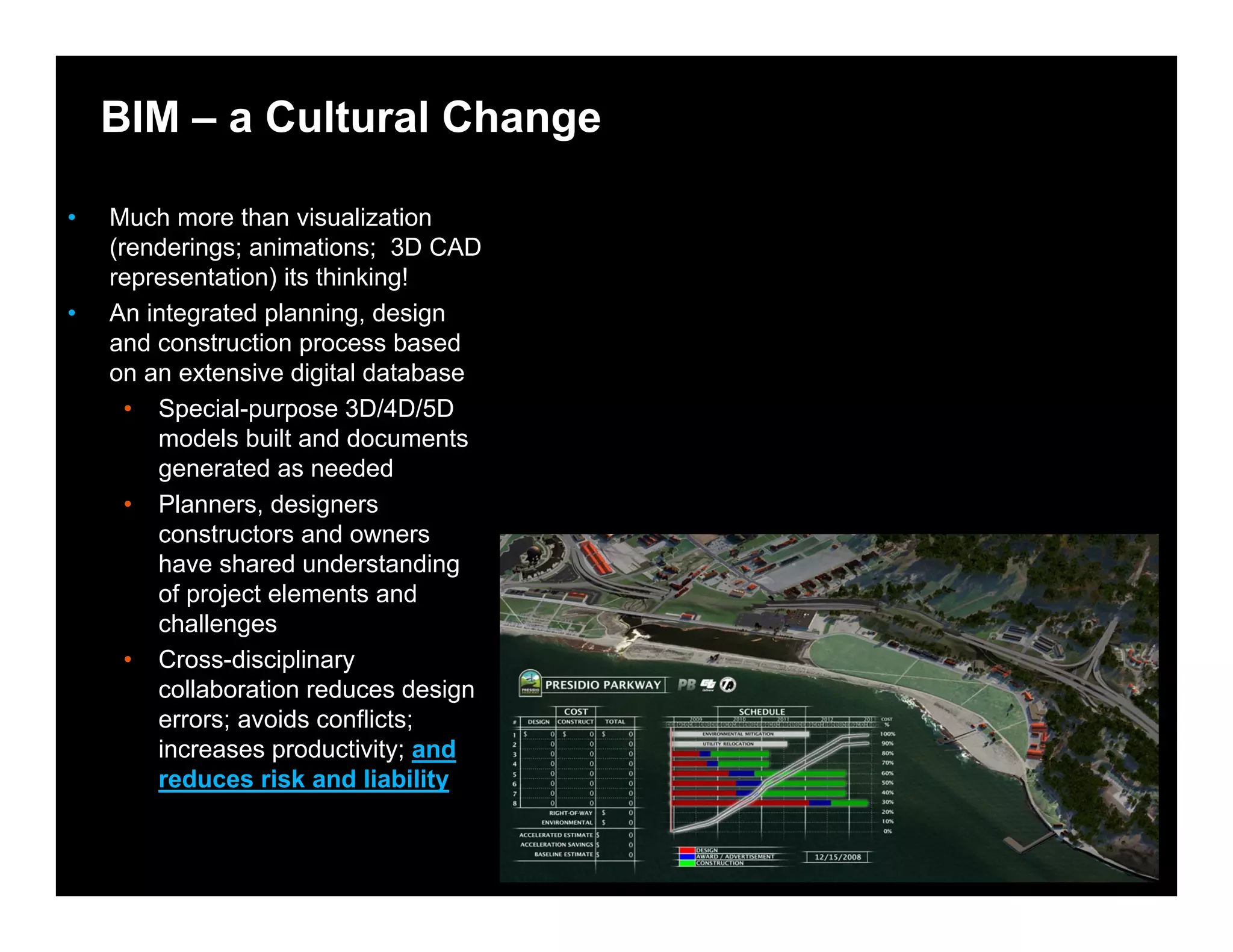 © 2008 Autodesk
BIM – a Cultural Change
• Much more than visualization
(renderings; animations; 3D CAD
representation) its thinking!
• An integrated planning, design
and construction process based
on an extensive digital database
• Special-purpose 3D/4D/5D
models built and documents
generated as needed
• Planners, designers
constructors and owners
have shared understanding
of project elements and
challenges
• Cross-disciplinary
collaboration reduces design
errors; avoids conflicts;
increases productivity; and
reduces risk and liability
 