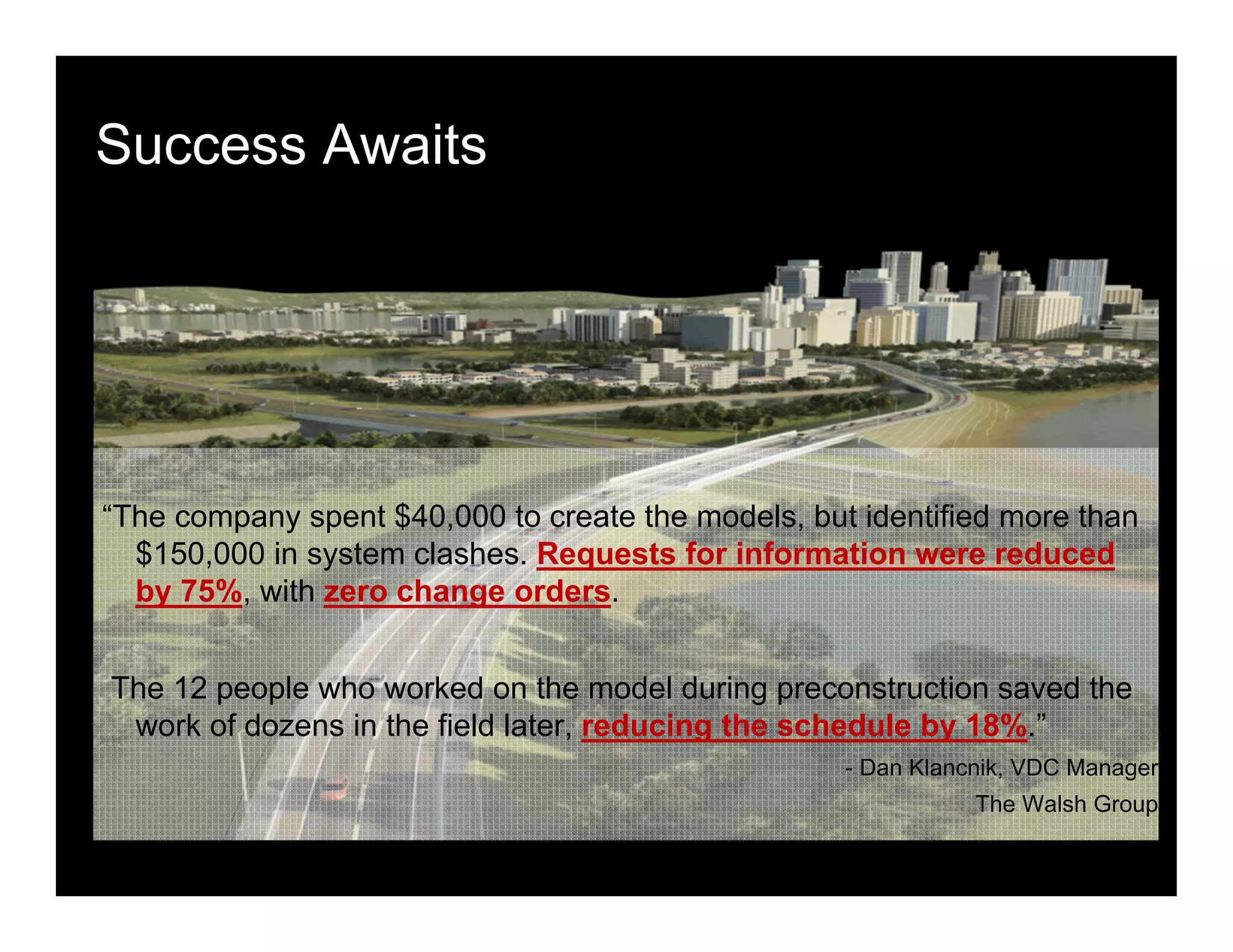 Success Awaits
“The company spent $40,000 to create the models, but identified more than
$150,000 in system clashes. Requests for information were reduced
by 75%, with zero change orders.
The 12 people who worked on the model during preconstruction saved the
work of dozens in the field later, reducing the schedule by 18%.”
- Dan Klancnik, VDC Manager
The Walsh Group
 