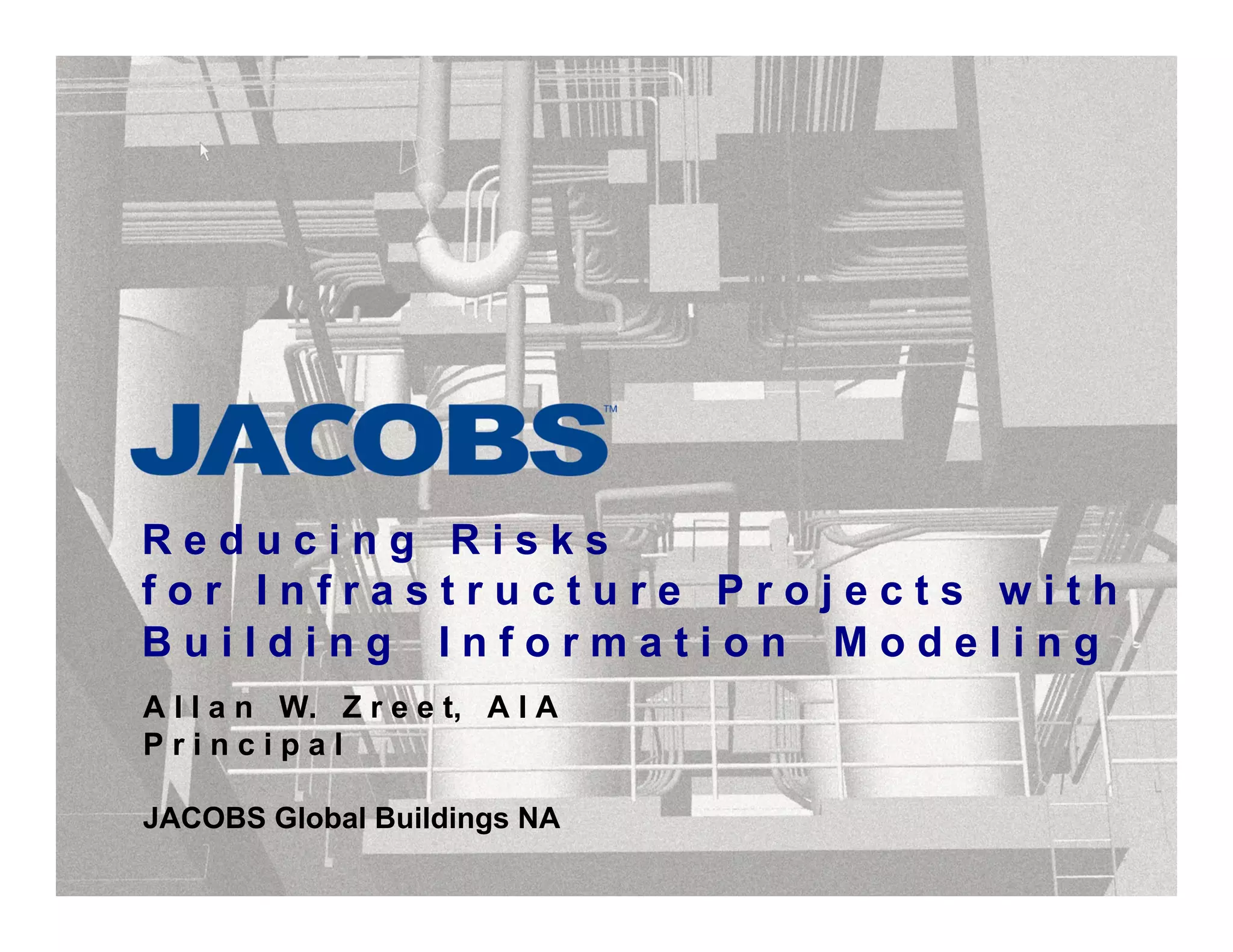 R e d u c i n g R i s k s
f o r I n f r a s t r u c t u r e P r o j e c t s w i t h
B u i l d i n g I n f o r m a t i o n M o d e l i n g
A l l a n W. Z r e e t, A I A
P r i n c i p a l
JACOBS Global Buildings NA
 