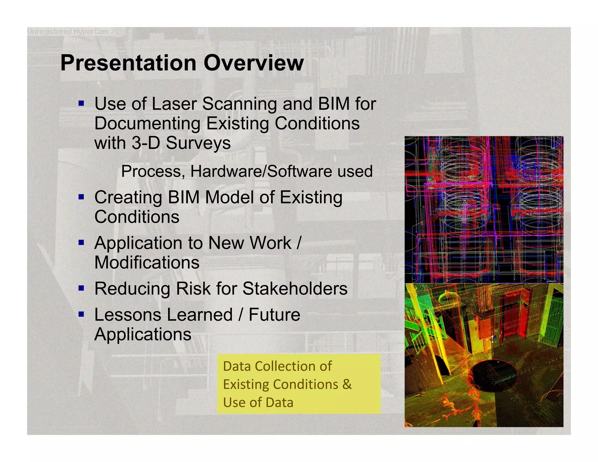 Presentation Overview
 Use of Laser Scanning and BIM for
Documenting Existing Conditions
with 3-D Surveys
Process, Hardware/Software used
 Creating BIM Model of Existing
Conditions
 Application to New Work /
Modifications
 Reducing Risk for Stakeholders
 Lessons Learned / Future
Applications
Data Collection of 
Existing Conditions & 
Use of Data
 