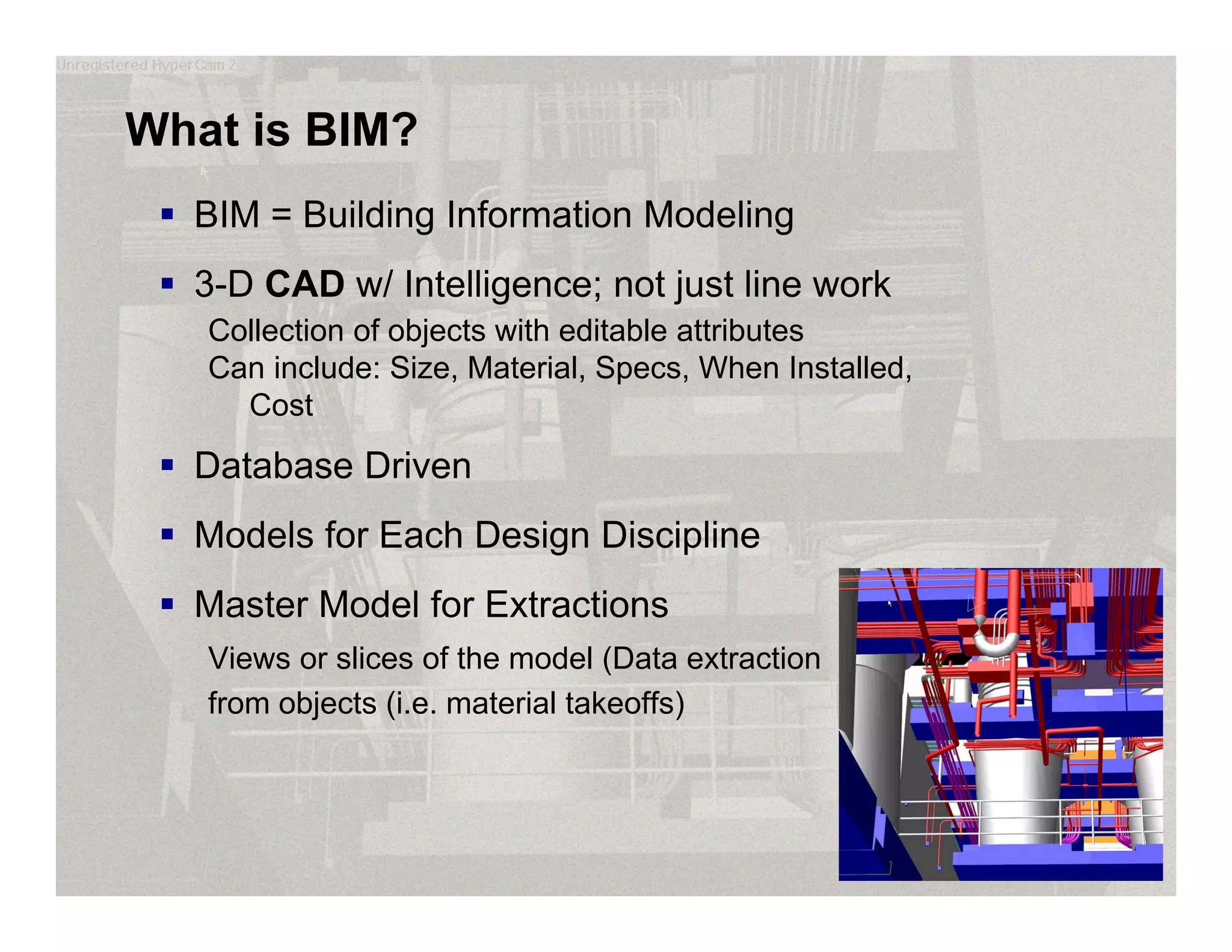 What is BIM?
 BIM = Building Information Modeling
 3-D CAD w/ Intelligence; not just line work
Collection of objects with editable attributes
Can include: Size, Material, Specs, When Installed,
Cost
 Database Driven
 Models for Each Design Discipline
 Master Model for Extractions
Views or slices of the model (Data extraction
from objects (i.e. material takeoffs)
 