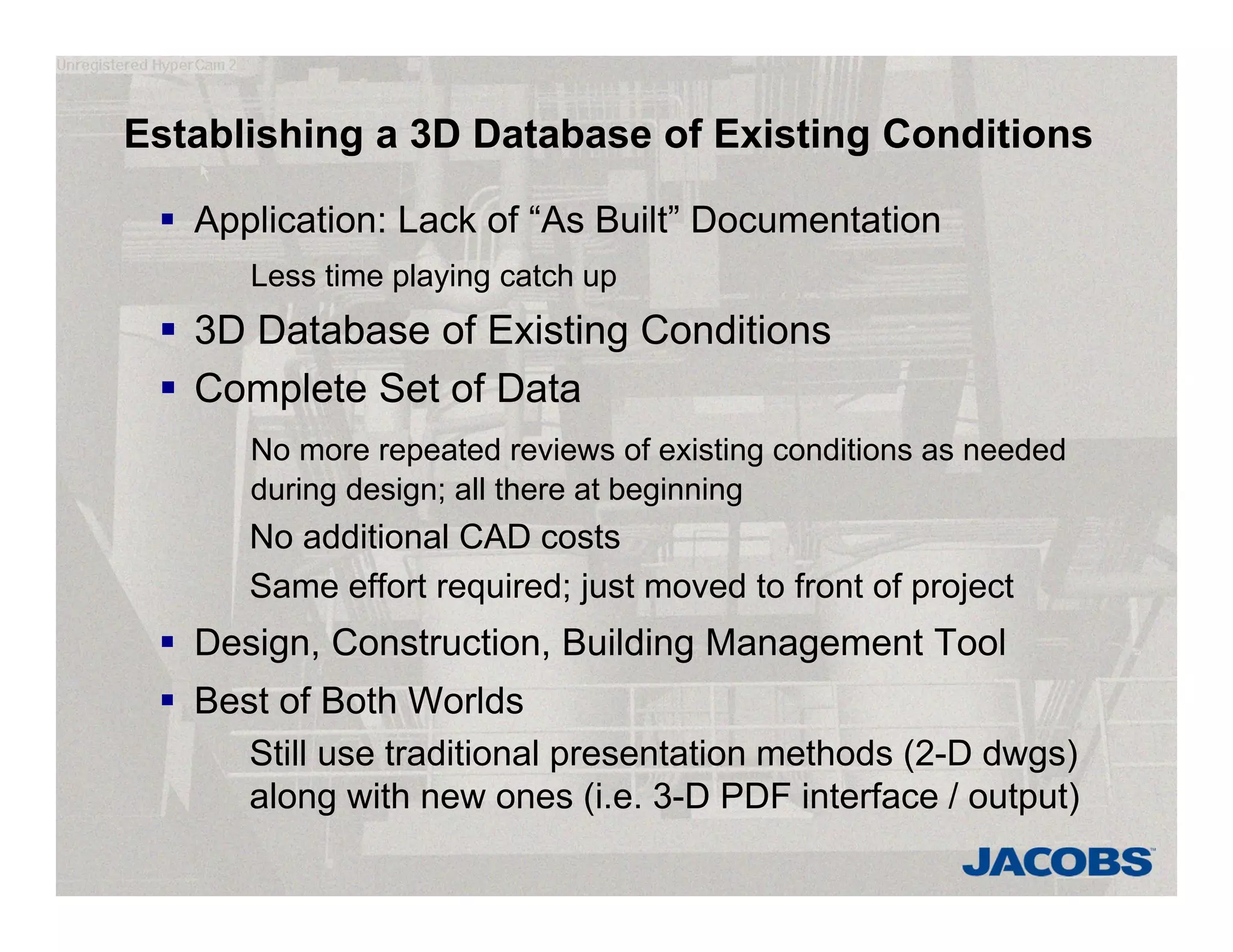 Establishing a 3D Database of Existing Conditions
 Application: Lack of “As Built” Documentation
Less time playing catch up
 3D Database of Existing Conditions
 Complete Set of Data
No more repeated reviews of existing conditions as needed
during design; all there at beginning
No additional CAD costs
Same effort required; just moved to front of project
 Design, Construction, Building Management Tool
 Best of Both Worlds
Still use traditional presentation methods (2-D dwgs)
along with new ones (i.e. 3-D PDF interface / output)
 