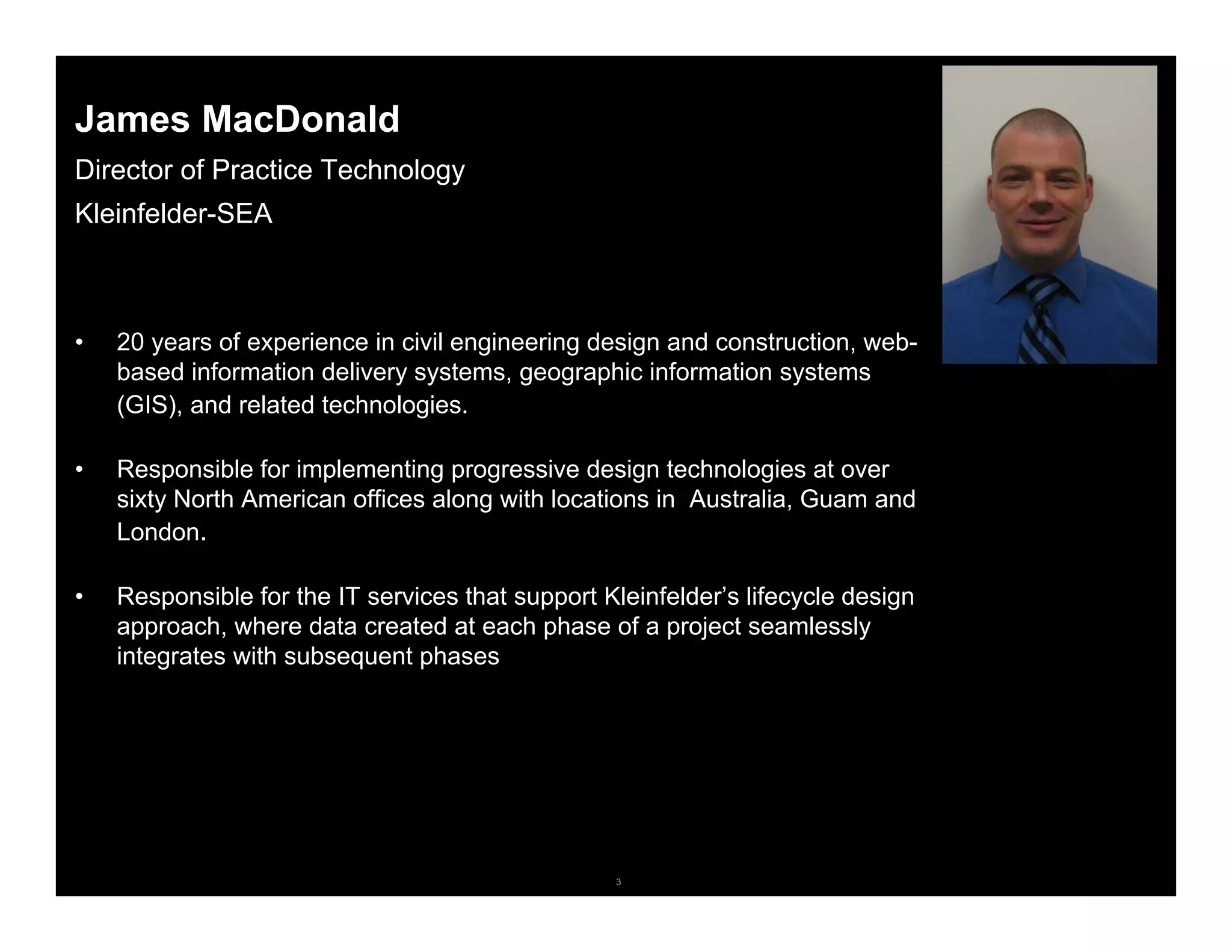 3© 2006 Autodesk
James MacDonald
Director of Practice Technology
Kleinfelder-SEA
• 20 years of experience in civil engineering design and construction, web-
based information delivery systems, geographic information systems
(GIS), and related technologies.
• Responsible for implementing progressive design technologies at over
sixty North American offices along with locations in Australia, Guam and
London.
• Responsible for the IT services that support Kleinfelder’s lifecycle design
approach, where data created at each phase of a project seamlessly
integrates with subsequent phases
 