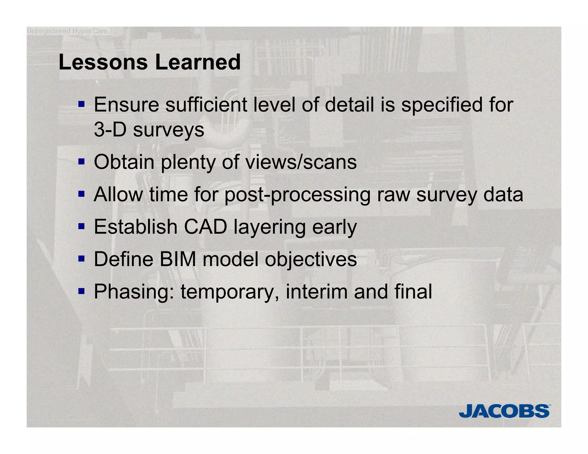 Lessons Learned
 Ensure sufficient level of detail is specified for
3-D surveys
 Obtain plenty of views/scans
 Allow time for post-processing raw survey data
 Establish CAD layering early
 Define BIM model objectives
 Phasing: temporary, interim and final
 