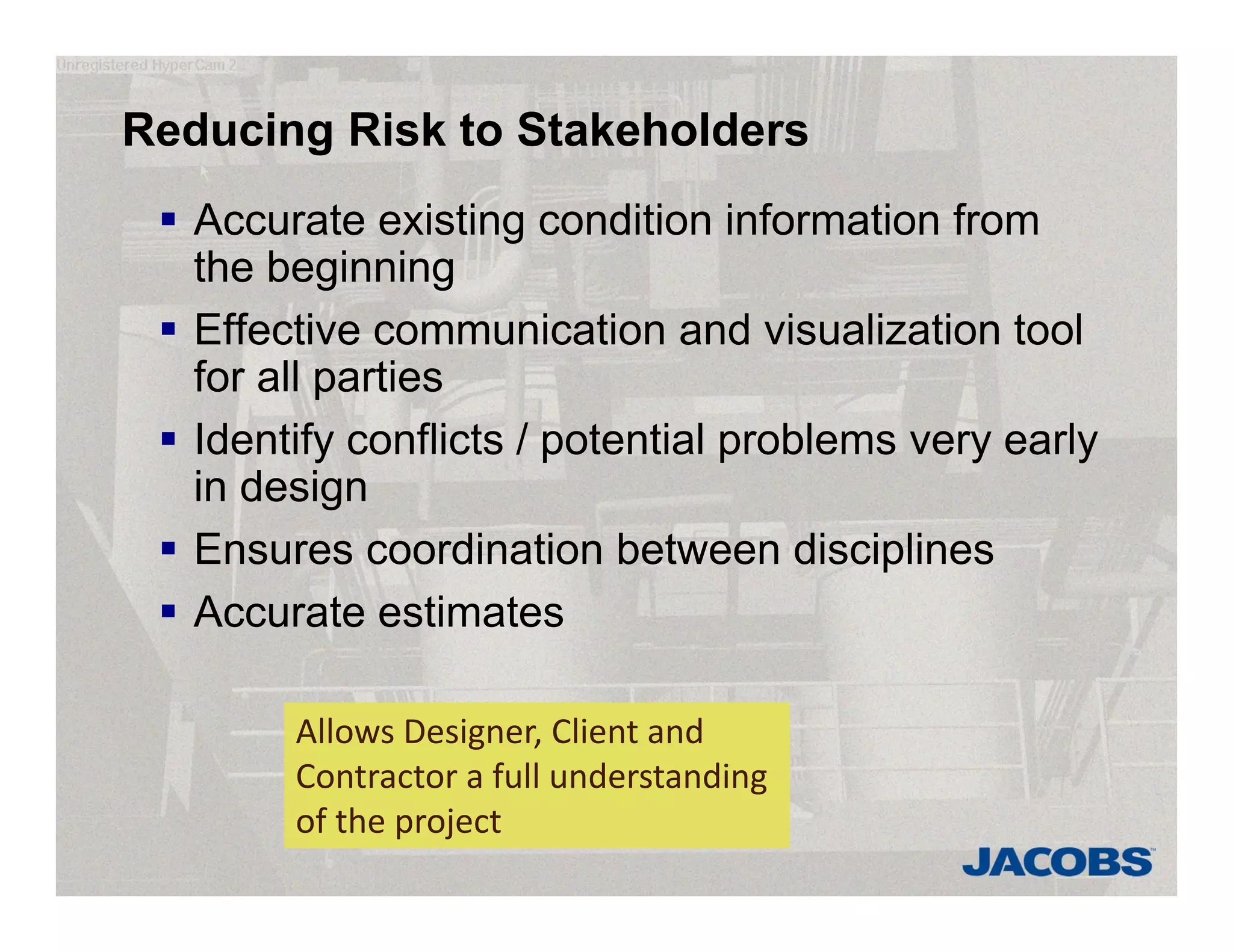Reducing Risk to Stakeholders
 Accurate existing condition information from
the beginning
 Effective communication and visualization tool
for all parties
 Identify conflicts / potential problems very early
in design
 Ensures coordination between disciplines
 Accurate estimates
Allows Designer, Client and 
Contractor a full understanding 
of the project
 