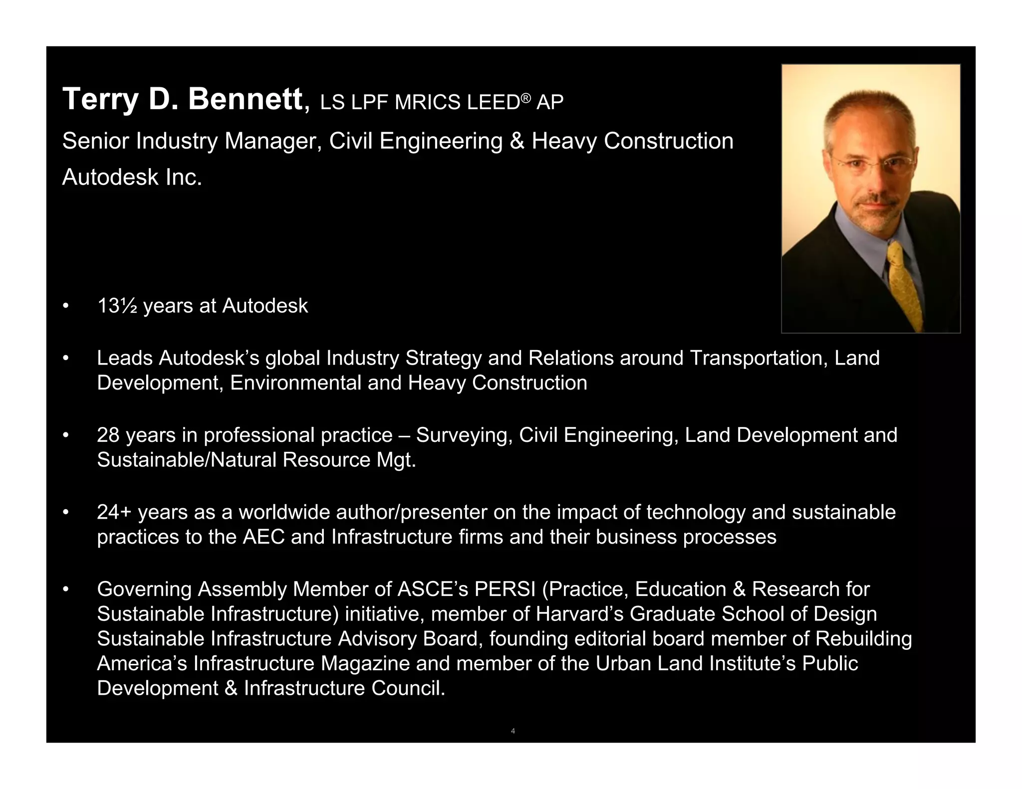 4© 2006 Autodesk
Terry D. Bennett, LS LPF MRICS LEED® AP
Senior Industry Manager, Civil Engineering & Heavy Construction
Autodesk Inc.
• 13½ years at Autodesk
• Leads Autodesk’s global Industry Strategy and Relations around Transportation, Land
Development, Environmental and Heavy Construction
• 28 years in professional practice – Surveying, Civil Engineering, Land Development and
Sustainable/Natural Resource Mgt.
• 24+ years as a worldwide author/presenter on the impact of technology and sustainable
practices to the AEC and Infrastructure firms and their business processes
• Governing Assembly Member of ASCE’s PERSI (Practice, Education & Research for
Sustainable Infrastructure) initiative, member of Harvard’s Graduate School of Design
Sustainable Infrastructure Advisory Board, founding editorial board member of Rebuilding
America’s Infrastructure Magazine and member of the Urban Land Institute’s Public
Development & Infrastructure Council.
 