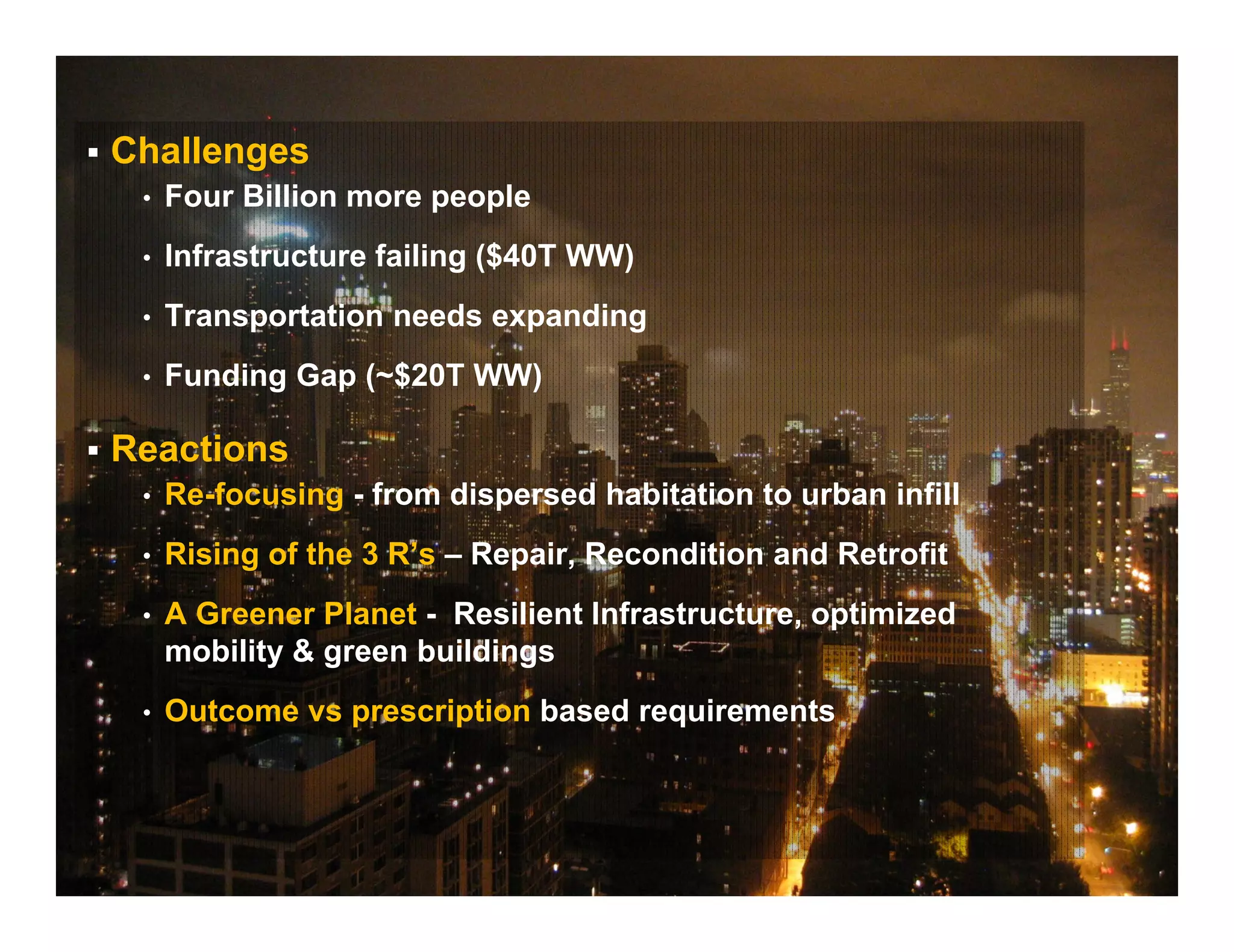  Challenges
• Four Billion more people
• Infrastructure failing ($40T WW)
• Transportation needs expanding
• Funding Gap (~$20T WW)
 Reactions
• Re-focusing - from dispersed habitation to urban infill
• Rising of the 3 R’s – Repair, Recondition and Retrofit
• A Greener Planet - Resilient Infrastructure, optimized
mobility & green buildings
• Outcome vs prescription based requirements
 