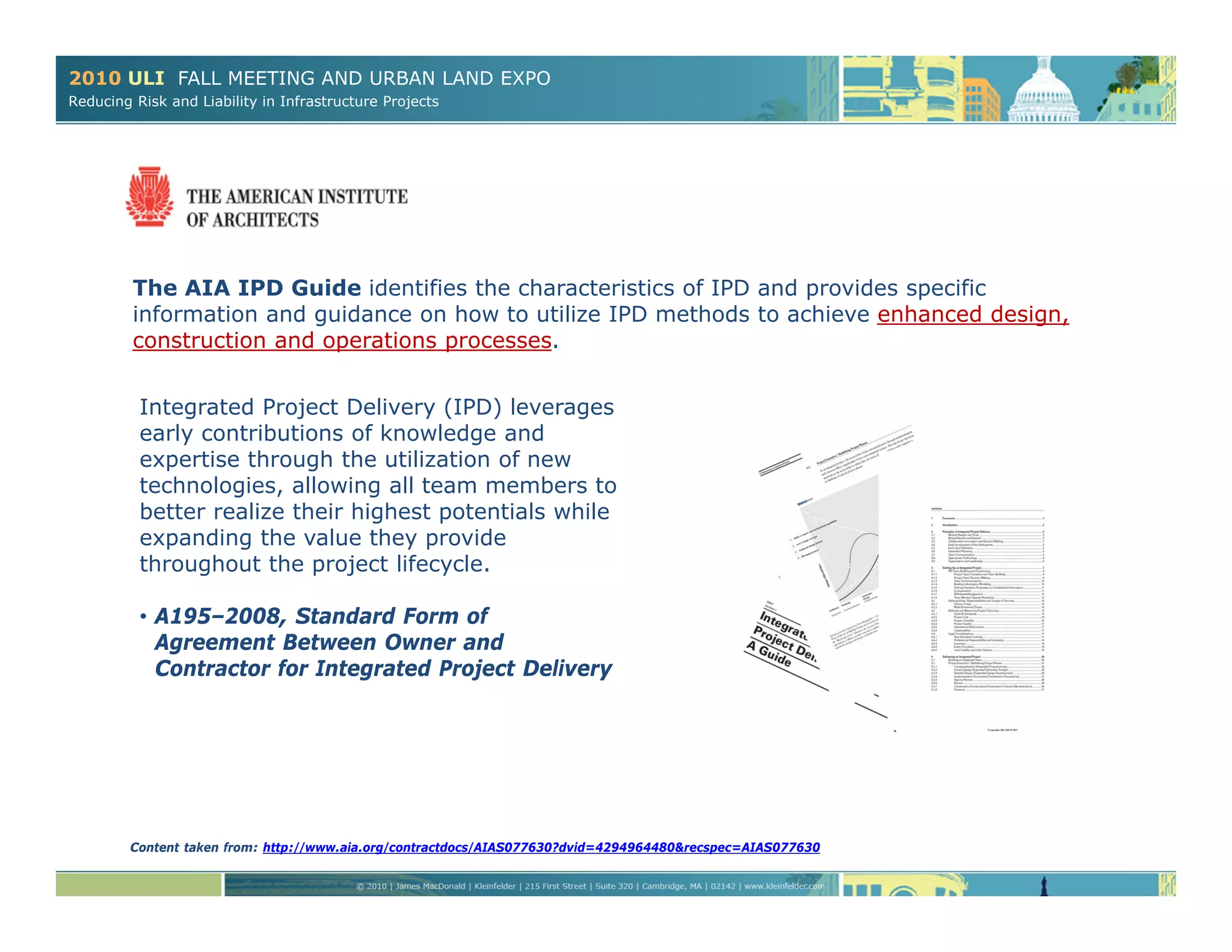 2010 ULI FALL MEETING AND URBAN LAND EXPO
Reducing Risk and Liability in Infrastructure Projects
The AIA IPD Guide identifies the characteristics of IPD and provides specific
information and guidance on how to utilize IPD methods to achieve enhanced design,
construction and operations processes.
Integrated Project Delivery (IPD) leverages
early contributions of knowledge and
expertise through the utilization of new
technologies, allowing all team members to
better realize their highest potentials while
expanding the value they provide
throughout the project lifecycle.
• A195–2008, Standard Form of
Agreement Between Owner and
Contractor for Integrated Project Delivery
Content taken from: http://www.aia.org/contractdocs/AIAS077630?dvid=4294964480&recspec=AIAS077630
 