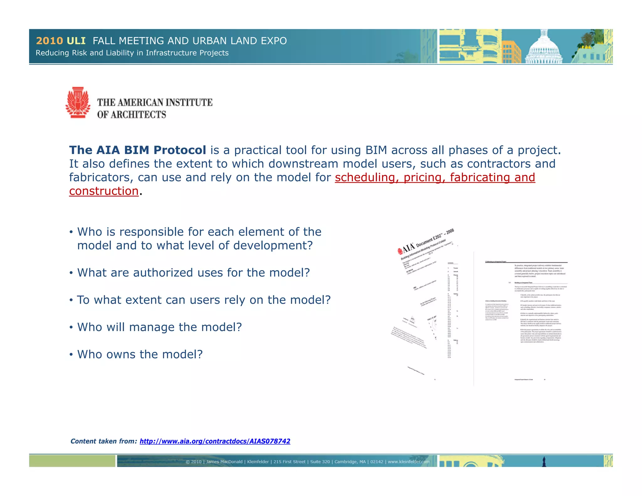 2010 ULI FALL MEETING AND URBAN LAND EXPO
Reducing Risk and Liability in Infrastructure Projects
The AIA BIM Protocol is a practical tool for using BIM across all phases of a project.
It also defines the extent to which downstream model users, such as contractors and
fabricators, can use and rely on the model for scheduling, pricing, fabricating and
construction.
• Who is responsible for each element of the
model and to what level of development?
• What are authorized uses for the model?
• To what extent can users rely on the model?
• Who will manage the model?
• Who owns the model?
Content taken from: http://www.aia.org/contractdocs/AIAS078742
 