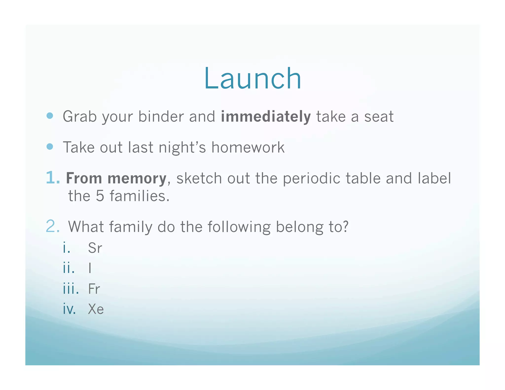 Launch
  Grab your binder and immediately take a seat
  Take out last night’s homework
1.  From memory, sketch out the periodic table and label
   the 5 families.

2.  What family do the following belong to?
  i.      Sr
  ii.     I
  iii.    Fr
  iv.     Xe
 