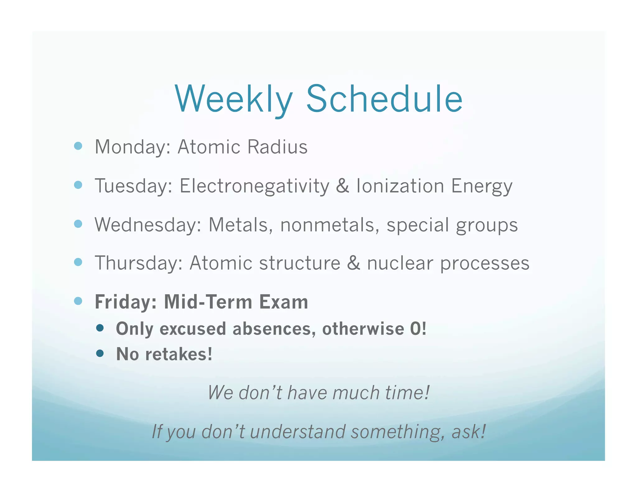 Weekly Schedule
  Monday: Atomic Radius
  Tuesday: Electronegativity & Ionization Energy
  Wednesday: Metals, nonmetals, special groups
  Thursday: Atomic structure & nuclear processes
  Friday: Mid-Term Exam
    Only excused absences, otherwise 0!
    No retakes!

              We don’t have much time!

        If you don’t understand something, ask!
 