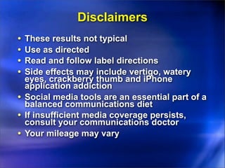 Disclaimers
• These results not typical
• Use as directed
• Read and follow label directions
• Side effects may include vertigo, watery
eyes, crackberry thumb and iPhone
application addiction
• Social media tools are an essential part of a
balanced communications diet
• If insufficient media coverage persists,
consult your communications doctor
• Your mileage may vary
 