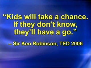 “Kids will take a chance.
   If they don’t know,
   they’ll have a go.”
 -- Sir Ken Robinson, TED 2006
 