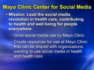 Mayo Clinic Center for Social Media
 • Mission: Lead the social media
  revolution in health care, contributing
  to health and well being for people
  everywhere
   − Grow social media use by Mayo Clinic
   − Create resources for use at Mayo Clinic
     that can be shared with organizations
     wanting to use social media in health
     and health care
 