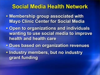 Social Media Health Network
• Membership group associated with
 Mayo Clinic Center for Social Media
• Open to organizations and individuals
 wanting to use social media to improve
 health and health care
• Dues based on organization revenues
• Industry members, but no industry
 grant funding
 