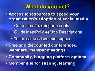 What do you get?
• Access to resources to speed your
 organization’s adoption of social media
  − Curriculum/Training materials
  − Guidelines/Policies/Job Descriptions
  − Technical services and support
• Free and discounted conferences,
 webinars, member meetings
• Community, blogging platform options
• Member site for sharing, learning
 