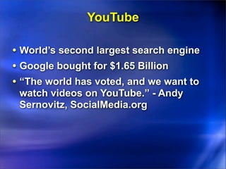 YouTube

• World’s second largest search engine
• Google bought for $1.65 Billion
• “The world has voted, and we want to
 watch videos on YouTube.” - Andy
 Sernovitz, SocialMedia.org
 