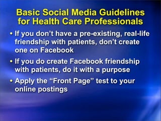 Basic Social Media Guidelines
  for Health Care Professionals
• If you don’t have a pre-existing, real-life
 friendship with patients, don’t create
 one on Facebook
• If you do create Facebook friendship
 with patients, do it with a purpose
• Apply the “Front Page” test to your
 online postings
 