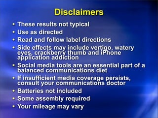 Disclaimers
•   These results not typical
•   Use as directed
•   Read and follow label directions
•   Side effects may include vertigo, watery
    eyes, crackberry thumb and iPhone
    application addiction
•   Social media tools are an essential part of a
    balanced communications diet
•   If insufficient media coverage persists,
    consult your communications doctor
•   Batteries not included
•   Some assembly required
•   Your mileage may vary
 