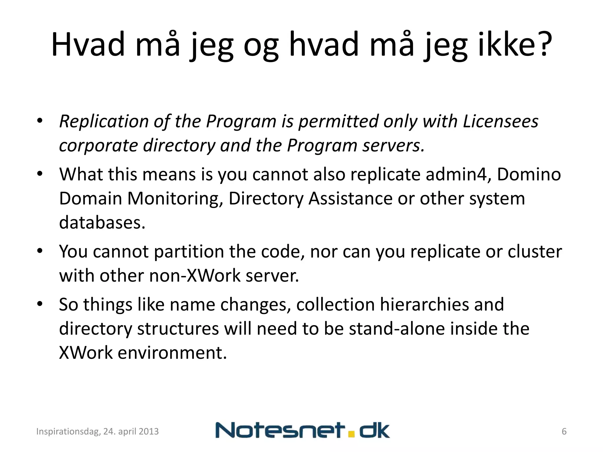 Hvad må jeg og hvad må jeg ikke?
• Replication of the Program is permitted only with Licensees
  corporate directory and the Program servers.
• What this means is you cannot also replicate admin4, Domino
  Domain Monitoring, Directory Assistance or other system
  databases.
• You cannot partition the code, nor can you replicate or cluster
  with other non-XWork server.
• So things like name changes, collection hierarchies and
  directory structures will need to be stand-alone inside the
  XWork environment.


Inspirationsdag, 24. april 2013                                 6
 