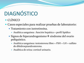 DIAGNÓSTICO
 CLÍNICO
 Casos especiales para realizar pruebas de laboratorio:
 Tratamiento con isotretinoína.
 Analítica sanguínea : función hepática + perfil lipídico
 Signos de hiperandrogenismo síndrome del ovario
poliquístico.
 Analítica sanguínea: testosterona libre + FSH + LH + sulfato
de dihidroepiandrosterona.
 Analítica de orina: cortisol urinario.
 