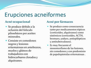 Erupciones acneiformes
Acné ocupacional Acné por fármacos
 Se produce debido a la
oclusión del folículo
pilosebáceo por aceites
minerales.
 Consiste en comedones
negros y lesiones
eritematosas en antebrazos,
muslos y glúteos de
trabajadores con
hidrocarburos clorados y
alquitranes.
 Se produce como consecuencia
tanto por medicamentos tópicos
(corticoides, alquitranes) como
sistémicos (corticoides, ACTH,
bromuro, yoduro, antiepilépticos
y antituberculosos).
 Es muy frecuente el
monomorfismo de las lesiones,
sin comedones y con predominio
de papulopústulas eritematosas .
 