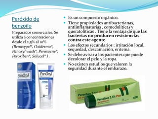Peróxido de
benzoilo
Preparados comerciales: Se
utiliza a concentraciones
desde el 2,5% al 10%
(Benoxygel®, Oxiderma®,
Panoxyl wash®, Peroxacne®,
Peroxiben®, Solucel® ) .
 Es un compuesto orgánico.
 Tiene propiedades antibacterianas,
antiinflamatorias , comedolíticas y
queratolíticas . Tiene la ventaja de que las
bacterias no producen resistencias
contra este agente.
 Los efectos secundarios : irritación local,
sequedad, descamación, eritema.
 Se debe avisar a los pacientes que puede
decolorar el pelo y la ropa.
 No existen estudios que valoren la
seguridad durante el embarazo.
 