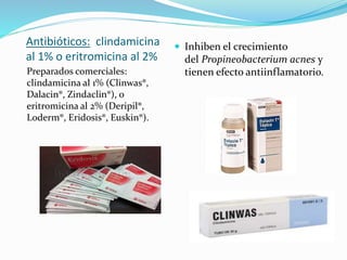 Antibióticos: clindamicina
al 1% o eritromicina al 2%
Preparados comerciales:
clindamicina al 1% (Clinwas®,
Dalacin®, Zindaclin®), o
eritromicina al 2% (Deripil®,
Loderm®, Eridosis®, Euskin®).
 Inhiben el crecimiento
del Propineobacterium acnes y
tienen efecto antiinflamatorio.
 