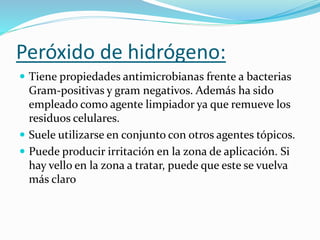 Peróxido de hidrógeno:
 Tiene propiedades antimicrobianas frente a bacterias
Gram-positivas y gram negativos. Además ha sido
empleado como agente limpiador ya que remueve los
residuos celulares.
 Suele utilizarse en conjunto con otros agentes tópicos.
 Puede producir irritación en la zona de aplicación. Si
hay vello en la zona a tratar, puede que este se vuelva
más claro
 
