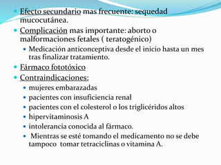  Efecto secundario mas frecuente: sequedad
mucocutánea.
 Complicación mas importante: aborto o
malformaciones fetales ( teratogénico)
 Medicación anticonceptiva desde el inicio hasta un mes
tras finalizar tratamiento.
 Fármaco fototóxico
 Contraindicaciones:
 mujeres embarazadas
 pacientes con insuficiencia renal
 pacientes con el colesterol o los triglicéridos altos
 hipervitaminosis A
 intolerancia conocida al fármaco.
 Mientras se esté tomando el medicamento no se debe
tampoco tomar tetraciclinas o vitamina A.
 