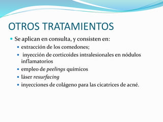 OTROS TRATAMIENTOS
 Se aplican en consulta, y consisten en:
 extracción de los comedones;
 inyección de corticoides intralesionales en nódulos
inflamatorios
 empleo de peelings químicos
 láser resurfacing
 inyecciones de colágeno para las cicatrices de acné.
 
