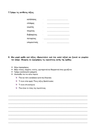7.Γράφω τις αντίθετες λέξεις.


                       κατάλληλος          →      ……………………………………………

                       επίσημος            →      ………………………………………………

                       γνωστός             →      ………………………………………………

                       πλυμένος            →      ………………………………………………

                       διαβασμένος         →      ………………………………………………

                       ποτισμένος          →……………………………………………………

                       υπομονετικός        →      ………………………………………………




8. Μια μικρή ομάδα από λέξεις «δραπετεύει» από ένα παλιό λεξικό και ξεκινά να γνωρίσει
   τον κόσμο. Μπορείς να περιγράψεις τις περιπέτειες αυτής της ομάδας;



      Κάνω παραγράφους.
      Βάζω τόνους, κόμματα, τελείες, ερωτηματικά και θαυμαστικά όπου χρειάζεται.
      Γράφω ευανάγνωστα γράμματα.
      Ακολουθώ την πιο κάτω πορεία:

            Πού και πότε συνέβηκαν αυτά που διηγείσαι;

            Τι έγινε στην αρχή; Ποιες λέξεις δραπέτευσαν;

            Τι έγινε στη συνέχεια;

            Ποιο ήταν το τέλος της περιπέτειας;



…………………………………………………………………………………………………………………………………………………………………………

…………………………………………………………………………………………………………………………………………………………………………

…………………………………………………………………………………………………………………………………………………………………………

…………………………………………………………………………………………………………………………………………………………………………

…………………………………………………………………………………………………………………………………………………………………………

…………………………………………………………………………………………………………………………………………………………………………

…………………………………………………………………………………………………………………………………………………………………………

…………………………………………………………………………………………………………………………………………………………………………
 