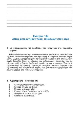 …………………………………………………………………………………………………………………………………………………………………………

…………………………………………………………………………………………………………………………………………………………………………

…………………………………………………………………………………………………………………………………………………………………………

…………………………………………………………………………………………………………………………………………………………………………

…………………………………………………………………………………………………………………………………………………………………………

………………………………………………………………………………………………………………………………………………………………………..

…………………………………………………………………………………………………………………………………………………………………………

………………………………………………………………………………………………………………………………………………………………………..




                       Ενότητα: 10η
      Λέξεις φτερουγίζουν πέρα, ταξιδεύουν στον αέρα


1. Να υπογραμμίσεις τις προθέσεις που υπάρχουν στο παρακάτω
   κείμενο.

   Η Ευγενία κάνει παρέα με κωφά και ακούοντα παιδιά και η πιο στενή φίλη
της είναι ένα ακούον κοριτσάκι από την Κρήτη, Η Στεφανία. Από την παρέα
με την Ευγενία, η Στεφανία έμαθε τη νοηματική γλώσσα κι έτσι επικοινωνούν
χωρίς δυσκολία. Κατά τη διάρκεια των καλοκαιρινών διακοπών, που τις
πέρασαν μαζί, η Ευγενία έμαθε από τη φίλη της για το μπαλέτο. Έτσι, μετά
την επιστροφή της, γράφτηκε αμέσως σε μια σχολή μπαλέτου. Σήμερα, παρά
τις δυσκολίες που αντιμετώπισε αρχικά, είναι μια πολύ καλή χορεύτρια, που
θέλει να χορεύει από το πρωί ως το βράδυ.




2. Κυριολεξία (Κ) – Μεταφορά (Μ)

  (   )   Έλεγα μεγαλόφωνα τις σκέψεις μου.
  (   )   Έγραφα ό,τι μου κατέβαινε.
  (   )   Έγραφα με άγριο πάθος.
  (   )   Έγραφα πάνω σ’ οτιδήποτε με το μολύβι.
  (   )   Συνέχισα τη δουλειά μου με ζήλο.
  (   )   Έβαλαν τα δυνατά τους.
 