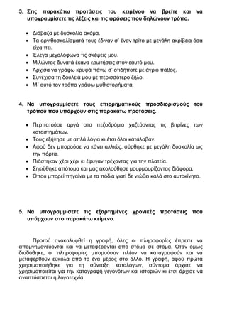 3. Στις παρακάτω προτάσεις του κειμένου να βρείτε και                  να
   υπογραμμίσετε τις λέξεις και τις φράσεις που δηλώνουν τρόπο.

   Διάβαζα με δυσκολία ακόμα.
   Τα ορνιθοσκαλίσματά τους έδιναν σ’ έναν τρίτο με μεγάλη ακρίβεια όσα
    είχα πει.
   Έλεγα μεγαλόφωνα τις σκέψεις μου.
   Μιλώντας δυνατά έκανα ερωτήσεις στον εαυτό μου.
   Άρχισα να γράφω κρυφά πάνω σ’ οτιδήποτε με άγριο πάθος.
   Συνέχισα τη δουλειά μου με περισσότερο ζήλο.
   Μ΄ αυτό τον τρόπο γράφω μυθιστορήματα.


4. Να υπογραμμίσετε τους επιρρηματικούς προσδιορισμούς του
   τρόπου που υπάρχουν στις παρακάτω προτάσεις.

   Περπατούσε αργά στο πεζοδρόμιο χαζεύοντας τις βιτρίνες των
    καταστημάτων.
   Τους εξήγησε με απλά λόγια κι έτσι όλοι κατάλαβαν.
   Αφού δεν μπορούσε να κάνει αλλιώς, σύρθηκε με μεγάλη δυσκολία ως
    την πόρτα.
   Πιάστηκαν χέρι χέρι κι έφυγαν τρέχοντας για την πλατεία.
   Σηκώθηκε απότομα και μας ακολούθησε μουρμουρίζοντας διάφορα.
   Όπου μπορεί πηγαίνει με τα πόδια γιατί δε νιώθει καλά στο αυτοκίνητο.




5. Να υπογραμμίσετε τις εξαρτημένες          χρονικές προτάσεις που
   υπάρχουν στο παρακάτω κείμενο.



     Προτού ανακαλυφθεί η γραφή, όλες οι πληροφορίες έπρεπε να
απομνημονεύονται και να μεταφέρονται από στόμα σε στόμα. Όταν όμως
διαδόθηκε, οι πληροφορίες μπορούσαν πλέον να καταγραφούν και να
μεταφερθούν εύκολα από το ένα μέρος στο άλλο. Η γραφή, αφού πρώτα
χρησιμοποιήθηκε για τη σύνταξη καταλόγων, σύντομα άρχισε να
χρησιμοποιείται για την καταγραφή γεγονότων και ιστοριών κι έτσι άρχισε να
αναπτύσσεται η λογοτεχνία.
 