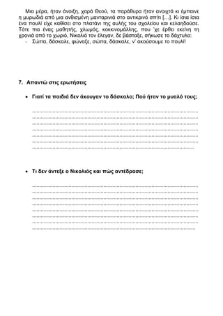 Μια μέρα, ήταν άνοιξη, χαρά Θεού, τα παράθυρα ήταν ανοιχτά κι έμπαινε
η μυρωδιά από μια ανθισμένη μανταρινιά στο αντικρινό σπίτι […]. Κι ίσια ίσια
ένα πουλί είχε καθίσει στο πλατάνι της αυλής του σχολείου και κελαηδούσε.
Τότε πια ένας μαθητής, χλωμός, κοκκινομάλλης, που ’χε έρθει εκείνη τη
χρονιά από το χωριό, Νικολιό τον έλεγαν, δε βάσταξε, σήκωσε το δάχτυλο:
   - Σώπα, δάσκαλε, φώναξε, σώπα, δάσκαλε, ν’ ακούσουμε το πουλί!




7. Απαντώ στις ερωτήσεις

   Γιατί τα παιδιά δεν άκουγαν το δάσκαλο; Πού ήταν το μυαλό τους;

     ..................................................................................................................
     ..................................................................................................................
     ..................................................................................................................
     ..................................................................................................................
     ..................................................................................................................
     ..................................................................................................................
     ...............................................................................................................



   Τι δεν άντεξε ο Νικολιός και πώς αντέδρασε;

     ..................................................................................................................
     ..................................................................................................................
     ..................................................................................................................
     ..................................................................................................................
     ..................................................................................................................
     ..................................................................................................................
     ..................................................................................................................
     ................................................................................................................
 