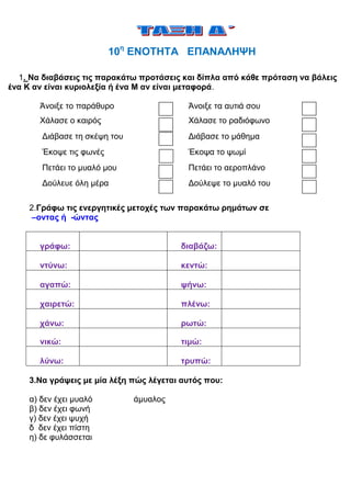 10η ΕΝΟΤΗΤΑ ΕΠΑΝΑΛΗΨΗ

  1. Να διαβάσεις τις παρακάτω προτάσεις και δίπλα από κάθε πρόταση να βάλεις
ένα Κ αν είναι κυριολεξία ή ένα Μ αν είναι μεταφορά.

       Άνοιξε το παράθυρο                 Άνοιξε τα αυτιά σου
       Χάλασε ο καιρός                    Χάλασε το ραδιόφωνο
        Διάβασε τη σκέψη του              Διάβασε το μάθημα
        Έκοψε τις φωνές                   Έκοψα το ψωμί
        Πετάει το μυαλό μου               Πετάει το αεροπλάνο
        Δούλευε όλη μέρα                  Δούλεψε το μυαλό του

    2.Γράφω τις ενεργητικές μετοχές των παρακάτω ρημάτων σε
     –οντας ή -ώντας


       γράφω:                            διαβάζω:

       ντύνω:                            κεντώ:

       αγαπώ:                            ψήνω:

       χαιρετώ:                          πλένω:

       χάνω:                             ρωτώ:

       νικώ:                             τιμώ:

       λύνω:                             τρυπώ:

    3.Να γράψεις με μία λέξη πώς λέγεται αυτός που:

    α) δεν έχει μυαλό          άμυαλος
    β) δεν έχει φωνή
    γ) δεν έχει ψυχή
    δ δεν έχει πίστη
    η) δε φυλάσσεται
 