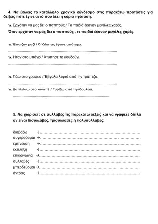 4. Να βάλεις το κατάλληλο χρονικό σύνδεσμο στις παρακάτω προτάσεις για
δείξεις πότε έγινε αυτό που λέει η κύρια πρόταση.

   Ερχόταν να μας δει ο παππούς / Τα παιδιά έκαναν μεγάλες χαρές.
  Όταν ερχόταν να μας δει ο παππούς , τα παιδιά έκαναν μεγάλες χαρές.


   Έπαιζαν μαζί / Ο Κώστας έφυγε απότομα.
  .........................................................................................................
   Ήταν στο μπάνιο / Χτύπησε το κουδούνι.
  .........................................................................................................


   Πάω στο γραφείο / Έβγαλα λεφτά από την τράπεζα.
  .........................................................................................................
   Ξαπλώνω στο καναπέ / Γυρίζω από την δουλειά.
      .............................................................................................



      5. Να χωρίσετε σε συλλαβές τις παρακάτω λέξεις και να γράψετε δίπλα
      αν είναι δισύλλαβες, τρισύλλαβες ή πολυσύλλαβες:


      διαβάζω                ………………………………………………………………………
      συγκρούομαι ………………………………………………………………………
      έμπνευση               ………………………………………………………………………
      έκπληξη               ………………………………………………………………………
      επικοινωνία ………………………………………………………………………
      συλλαβές              ………………………………………………………………………
      μπερδεύομαι ………………………………………………………………………
      άντρας                ………………………………………………………………………
 