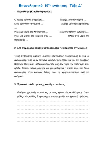 Επαναληπτικό 10ης ενότητας Τάξη Δ΄
1. Κυριολεξία (Κ) ή Μεταφορά(Μ);


Ο τείχος κόπηκε στη μέση …               Άνοιξε λίγο την πόρτα …
Μου κόπηκαν τα γόνατα …                   Άνοιξέ μου την καρδιά σου
…
Ρίξε λίγο νερό στα λουλούδια …          Πλέω σε πελάγη ευτυχίας …
Ρίξε μια ματιά στο κείμενό σου …                Πλέω στο νερό της
θάλασσας …


2. Στο παρακάτω κείμενο υπογραμμίζω τις αόριστες αντωνυμίες:


Ένας άνθρωπος κάποτε, ρώτησε κάμποσους περαστικούς τι είναι οι
αντωνυμίες. Όσο κι αν επέμενε κανένας δεν ήξερε να του πει ακριβώς.
Καθένας έλεγε κάτι ,αλλά ο άνθρωπός μας δεν πήρε την απάντηση που
ήθελε. Ώσπου τελικά ρώτησε και μία μαθήτρια η οποία του είπε ότι οι
αντωνυμίες είναι κάποιες λέξεις που τις χρησιμοποιούμε αντί για
ονόματα.


3. Χρονικοί σύνδεσμοι – χρονικές προτάσεις:


    Φτιάχνω χρονικές προτάσεις με τους χρονικούς συνδέσμους: όταν,
    μόλις ενώ ,καθώς. Στη συνέχεια υπογραμμίζω την χρονική πρόταση.
    ………………………………………………………………………………
    ………………………………………………………………………………
    ………………………………………………………………………………
    ………………………………………………………………………………
    ………………………………………………………………………………
    ………………………………………………………………………………
 