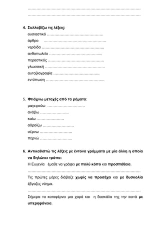 ………………………………………………………………………………
  ………………………………………………………………………………


4. Συλλαβίζω τις λέξεις:
  ουσιαστικό ………………………………………
  άρθρο    …………………………………………..
  νεράιδα …………………………………………..
  ανθοπωλείο …………………………………....
  περαστικός ………………………………………
  γλωσσική …………………………………………
  αυτοβιογραφία ……………………………….
  εντύπωση ………………………………………..




5. Φτιάχνω μετοχές από τα ρήματα:
  μαγειρεύω …………………………
  ανάβω …………………..
  καίω ………………….
  αθροίζω …………………….
  σέρνω ……………………..
  περνώ ……………………..


6. Αντικαθιστώ τις λέξεις με έντονα γράμματα με μία άλλη η οποία
  να δηλώνει τρόπο:
  Η Ευγενία έμαθε να γράφει με πολύ κόπο και προσπάθεια.
  ………………………………………………………………………………
  Τις πρώτες μέρες διάβαζε χωρίς να προσέχει και με δυσκολία
  έβγαζες νόημα.
  ………………………………………………………………………………
  Σήμερα τα καταφέρνει μια χαρά και η δασκάλα της την κοιτά με
  υπερηφάνεια.
 