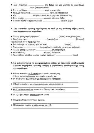  Μας σταμάτησε …………………………….. στο δρόμο και μας ρώτησε αν γνωρίζουμε
……………………………………… καλό ζαχαροπλαστείο.
 Έχετε ταξιδέψει …………………………………. φορά στην Αγγλία;
 Κάνουμε γυμναστική …………………………………….. Τρίτη και Παρασκευή.
 «Ο ……………………………….. να γράφει μόνος του!» μας είπε η δασκάλα μας.
 Έχει περάσει …………………………………….. ώρα από τότε που ήρθα.
 Πόσο θα ήθελα να βρεθώ τώρα σε ………………………………….. μακρινή χώρα!



3. Στις παρακάτω φράσεις συμπλήρωσε τα κενά με τις αντίθετες λέξεις αυτών
   που βρίσκονται στην παρένθεση.

 Πολλές φορές συμπεριφέρεσαι ……………………………………… (σεμνά) στους φίλους σου.
 Έδειξε ότι είναι …………………………………….. (ισχυρός) και ………………………………… (έτοιμος)
να αντιμετωπίσει το πρόβλημά του.
 Ενώ είσαι αρκετά μεγάλος, φέρεσαι πολύ ………………………………… (ώριμα).
 Περπατούσε ………………………………. (ταραγμένος), ενώ δίπλα του γινόταν χαλασμός.
 Πολλές φορές φέρεται σαν ………………………………. (ήμερος) θηρίο.
 Μη συγκρίνεις ……………………………………. (όμοιος) πράγματα.
 Προσπάθησε, αλλά δεν κέρδισε τη μάχη αφού ήταν ……………………………….. (ίσος)



4. Να αντικαταστήσεις τις υπογραμμισμένες φράσεις με τροπικούς προσδιορισμούς
   (τροπικά επιρρήματα, τροπικές μετοχές ή εμπρόθετους προσδιορισμούς), όπως
   στο παράδειγμα.

 Η Άννα καταπίνει με δυσκολία γιατί πονάει ο λαιμός της.
  Η Άννα καταπίνει δύσκολα γατί πονάει ο λαιμός της.
 Οι στρατιώτες αγωνίστηκαν με θάρρος και τα κατάφεραν.
  _______________________________________________________
 Η Ιωάννα περίμενε με υπομονή και χωρίς να διαμαρτύρεται.
  _______________________________________________________
 Κατά την επιστροφή του στο σπίτι ο Κώστας είχε ένα ατύχημα.
  _______________________________________________________
 Οι εξελίξεις πήραν απρόσμενα άλλη τροπή.
  _______________________________________________________
 Η κυρία κάθισε απέναντί μας αμίλητα.
  _______________________________________________________
 Πέρασαν όλη τη μέρα με γέλιο και με παιχνίδι.
  _______________________________________________________
 