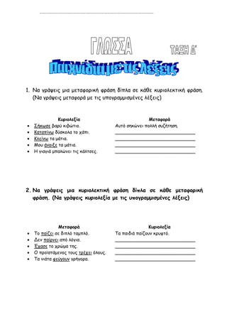 …………………………………………………………………………………………………




1. Να γράψεις μια μεταφορική φράση δίπλα σε κάθε κυριολεκτική φράση.
   (Να γράψεις μεταφορά με τις υπογραμμισμένες λέξεις)



               Κυριολεξία                              Μεταφορά
   Σήκωσε βαρύ κιβώτιο.                Αυτό σηκώνει πολλή συζήτηση.
   Καταπίνω δύσκολα το χάπι.           ____________________________
   Κλείνω τα μάτια.                    ____________________________
   Μου άνοιξε τα μάτια.                ____________________________
   Η γιαγιά μπαλώνει τις κάλτσες.      ____________________________




2. Να γράψεις μια κυριολεκτική φράση δίπλα σε κάθε μεταφορική
   φράση. (Να γράψεις κυριολεξία με τις υπογραμμισμένες λέξεις)




               Μεταφορά                                Κυριολεξία
   Το παίζει σε διπλό ταμπλό.          Τα παιδιά παίζουν κρυφτό.
   Δεν παίρνει από λόγια.              ____________________________
   Έχασε το χρώμα της.                 ____________________________
   Ο προϊστάμενος τους τρέχει όλους.   ____________________________
   Τα νιάτα φεύγουν γρήγορα.           ____________________________
 