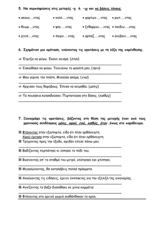 5. Να συμπληρώσεις στις μετοχές –ο ή -ω και να βάλεις τόνους.

 ακουγ…..ντας         κολλ……ντας         φορτων……ντας       ρωτ……ντας

 θεωρ…..ντας          ψην……ντας          ξεθαρρευ……ντας  παιδευ……ντας

 χτυπ…..ντας          παιρν……ντας        αρπαζ……ντας        ανεβαιν……ντας



6. Σχημάτισε μια πρόταση, ενώνοντας τις προτάσεις με τη λέξη της παρένθεσης.

 Έτρεξα να φύγω. Έκανε σεισμό. (όταν)
__________________________________________________
 Σηκώθηκα να φύγω. Τελειώνω το φαγητό μου. (πριν)
__________________________________________________
 Μου γύρισε την πλάτη. Μιλούσα ακόμα. (ενώ)
__________________________________________________
 Άρχισαν τους θορύβους. Έπεσα να κοιμηθώ. (μόλις)
__________________________________________________
 Τα πουλάκια κελαηδούσαν. Περπατούσα στο δάσος. (καθώς)
__________________________________________________




7. Ξαναγράψε τις προτάσεις, βάζοντας στη θέση της μετοχής έναν από τους
   χρονικούς συνδέσμους μόλις, αφού, ενώ, καθώς, όταν ,όπως στο παράδειγμα.

 Φτάνοντας στην εξώπορτα, είδα ότι ήταν ορθάνοιχτη.
  Αφού έφτασα στην εξώπορτα, είδα ότι ήταν ορθάνοιχτη.
 Τρέχοντας προς την έξοδο, σχεδόν έπεσε πάνω μου.
__________________________________________________
 Βαδίζοντας περπάτησε κι έσπασε το πόδι του.
__________________________________________________
 Βγαίνοντας απ’ το σταθμό του μετρό, γλίστρησε και χτύπησε.
__________________________________________________
 Μεγαλώνοντας, θα καταλάβεις πολλά πράγματα.
__________________________________________________
 Ακούγοντας τις ειδήσεις, έμεινε έκπληκτος για την εξέλιξη της οικονομίας.
__________________________________________________
 Αγγίζοντας το βάζο διαλύθηκε σε χίλια κομμάτια.
__________________________________________________
 Φτάνοντας στο ορεινό χωριό αισθάνθηκαν το κρύο.
 