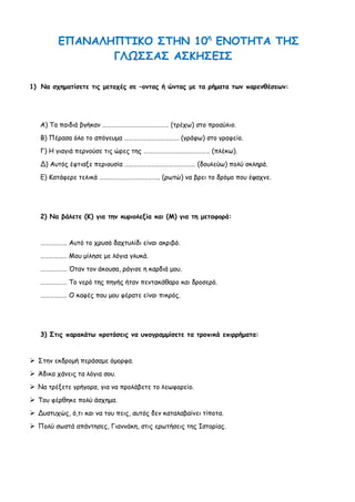 ΕΠΑΝΑΛΗΠΤΙΚΟ ΣΤΗΝ 10η ΕΝΟΤΗΤΑ ΤΗΣ
                ΓΛΩΣΣΑΣ ΑΣΚΗΣΕΙΣ

1) Να σχηματίσετε τις μετοχές σε –οντας ή ώντας με τα ρήματα των παρενθέσεων:




   Α) Τα παιδιά βγήκαν ……………………………………… (τρέχω) στο προαύλιο.
   Β) Πέρασα όλο το απόγευμα ………………………………. (γράφω) στο γραφείο.
   Γ) Η γιαγιά περνούσε τις ώρες της ……………………………………… (πλέκω).

   Δ) Αυτός έφτιαξε περιουσία ………………………………………… (δουλεύω) πολύ σκληρά.
   Ε) Κατάφερε τελικά ………………………………….. (ρωτώ) να βρει το δρόμο που έψαχνε.




   2) Να βάλετε (Κ) για την κυριολεξία και (Μ) για τη μεταφορά:


   ……………… Αυτό το χρυσό δαχτυλίδι είναι ακριβό.
   ……………… Μου μίλησε με λόγια γλυκά.
   ……………… Όταν τον άκουσα, ράγισε η καρδιά μου.

   ……………… Το νερό της πηγής ήταν πεντακάθαρο και δροσερό.
   ……………… Ο καφές που μου φέρατε είναι πικρός.




   3) Στις παρακάτω προτάσεις να υπογραμμίσετε τα τροπικά επιρρήματα:


 Στην εκδρομή περάσαμε όμορφα.
 Άδικα χάνεις τα λόγια σου.
 Να τρέξετε γρήγορα, για να προλάβετε το λεωφορείο.
 Του φέρθηκε πολύ άσχημα.
 Δυστυχώς, ό,τι και να του πεις, αυτός δεν καταλαβαίνει τίποτα.
 Πολύ σωστά απάντησες, Γιαννάκη, στις ερωτήσεις της Ιστορίας.
 