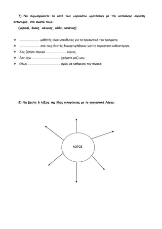 7) Να συμπληρώσετε τα κενά των παρακάτω προτάσεων με την κατάλληλη αόριστη
αντωνυμία, στο σωστό τύπο:

    (μερικοί, άλλος, κάποιος, κάθε, κανένας)


   ………………………… μαθητής είναι υπεύθυνος για τα προσωπικά του πράγματα.

   ………………………… από τους θεατές διαμαρτυρήθηκαν γιατί η παράσταση καθυστέρησε.
   Σας ζήτησε σήμερα ………………………… κύριος.
   Δεν έχω …………………………………… χρήματα μαζί μου.

   Θέλει ………………………………………… αγόρι να καθαρίσει τον πίνακα;




    8) Να βρείτε 6 λέξεις της ίδιας οικογένειας με το ουσιαστικό Λόγος:




                                         ΛΟΓΟΣ
 
