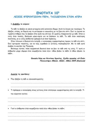 ΕΝΟΤΗΤΑ 10η
       ΛΕΞΕΙΣ ΦΤΕΡΟΥΓΙΖΟΥΝ ΠΕΡΑ, ΤΑΞΙΔΕΥΟΥΝ ΣΤΟΝ ΑΓΕΡΑ


    1.Διαβάζω το κείμενο:

    Το λάδι το έβαζαν σε ασκιά φτιαγμένα από κατσικίσιο δέρμα. Αυτά τα έλεγαν και τουλούμια. Το
έβαζαν, επίσης, σε δοχεία και το μετέφεραν οι αγωγιάτες με τα ζώα στο σπίτι. Εκεί το έχυναν σε
τεράστια πιθάρια που τα έβαζαν στην αυλή του σπιτιού. Οι εργάτες πληρώνονταν με λάδι. Όταν οι
ελιές ήταν πολλές, δούλευαν μέρα-νύχτα για να βγάλουν το λάδι. Το λάδι ήταν καλύτερης
ποιότητας, αν οι ελιές αλέθονταν γρήγορα ή αν ήταν πράσινες.
    Όταν τέλειωνε η δουλειά στο λιοτρίβι, ο νοικοκύρης ευχαριστημένος έφερνε το λάδι στο σπίτι.
Εκεί έφτιαχναν τηγανίτες, για να τους ευχηθούν οι γείτονες «καλοφάγωτο». Με το λάδι αυτό
άναβαν το καντήλι της Παναγιάς.
    Βλέπουμε λοιπόν, πόσο κουραστική δουλειά ήταν να βγει το λάδι από τις ελιές. Γι’ αυτό οι
άνθρωποι μέχρι σήμερα όταν κουράζονται πολύ λένε: «Μου βγήκε το λάδι» ή «Μου έβγαλε το
λάδι».

                              Θανασία Νίκη και Ντιντίκου Χριστίνα, Σχέδιο εργασίας «Η Ελιά»
                                         Πανεπιστήμιο Αθηνών, ΚΕΔΑ, Αθήνα 2004 (διασκευή)




    Απαντώ τις ερωτήσεις:

   Που έβαζαν το λάδι οι ελαιοκαλλιεργητές;

    .................................................................................................

    .................................................................................................

   Τι πρόσφερε ο νοικοκύρης στους γείτονες όταν επέστρεφε ευχαριστημένος από το λιοτρίβι; Τι

    του εύχονταν εκείνοι;

.....................................................................................................

.....................................................................................................

.....................................................................................................

   Γιατί οι άνθρωποι όταν κουράζονται πολύ λένε «Μου βγήκε το λάδι»;

.....................................................................................................

.....................................................................................................

.....................................................................................................
 