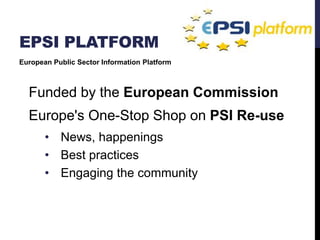 EPSI PLATFORM 
European Public Sector Information Platform 
Funded by the European Commission 
Europe's One-Stop Shop on PSI Re-use 
• News, happenings 
• Best practices 
• Engaging the community 
 
