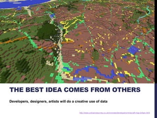 THE BEST IDEA COMES FROM OTHERS 
Developers, designers, artists will do a creative use of data 
http://www.ordnancesurvey.co.uk/innovate/developers/minecraft-map-britain.html 
 