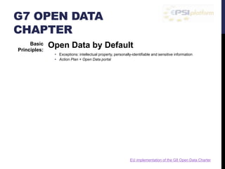 G7 OPEN DATA 
CHAPTER 
Open Data by Default 
• Exceptions: intellectual property, personally-identifiable and sensitive information 
• Action Plan + Open Data portal 
Quality and Quantity 
• Timely, comprehensive, accurate, original, finest level of granularity 
• Publication of consistent metadata + active listening 
Usable by All 
• Free of charge, no bureaucratic or administrative barriers 
• Publication in open and non-proprietary formats 
Releasing Data for Improved Governance 
• Transparent about our own data collection, standards, and publishing processes 
• Publication of technical details about open data policies, practices, etc. 
Releasing Data for Innovation 
• Open data promotion to unlock its value 
• Publication under open licences, machine-readable formats. Challenges, prizes. 
Basic 
Principles: 
EU implementation of the G8 Open Data Charter 
 
